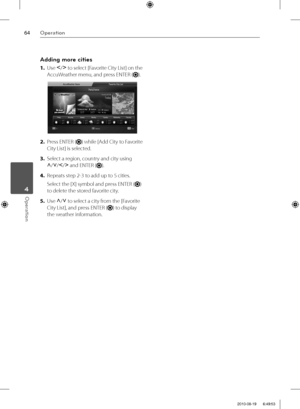 Page 6464Operation
Operation 4
Adding more cities
1. Use I
/i
 to select [Favorite City List] on the 
AccuWeather menu, and press ENTER (
).
2. Press ENTER () while [Add City to Favorite 
City List] is selected.
3. Select a region, country and city using 
U
/u
/I
/i
 and ENTER (
).
4. Repeats step 2-3 to add up to 5 cities.
Select the [X] symbol and press ENTER (
) 
to delete the stored favorite city.
5. Use U
/u
 to select a city from the [Favorite 
City List], and press ENTER (
) to display 
the weather...