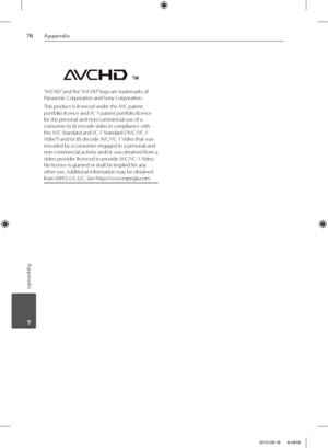 Page 7676Appendix
Appendix
 7
“AVCHD” and the “AVCHD” logo are trademarks of 
Panasonic Corporation and Sony Corporation.
This product is licenced under the AVC patent 
portfolio licence and VC-1 patent portfolio licence 
for the personal and non-commercial use of a 
consumer to (i) encode video in compliance with 
the AVC Standard and VC-1 Standard (“AVC/VC-1 
Video”) and/or (ii) decode AVC/VC-1 Video that was 
encoded by a consumer engaged in a personal and 
non-commercial activity and/or was obtained from a...