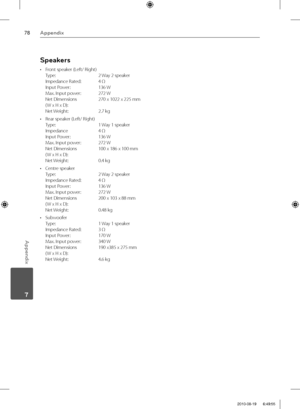 Page 7878Appendix
Appendix
 7
Speakers
•  Front speaker (Left/ Right)
Type:   2 Way 2 speaker
Impedance Rated:   4 Ω
Input Power:  136 W
Max. Input power:   272 W
Net Dimensions   270 x 1022 x 225 mm
( W x H x D):  
Net Weight:   2.7 kg 
•  Rear speaker (Left/ Right)
Type:   1 Way 1 speaker
Impedance   4 Ω
Input Power:   136 W
Max. Input power:   272 W
Net Dimensions   100 x 186 x 100 mm
( W x H x D):  
Net Weight:   0.4 kg
• Centre speaker
Type:   2 Way 2 speaker
Impedance Rated:   4 Ω
Input Power:   136 W...
