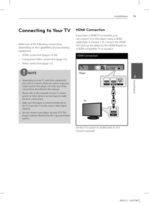 Page 1919Installation
 3Installation
Connecting to Your TV
Make one of the following connections, 
depending on the capabilities of your existing 
equipment.
HDMI connection (pages 19-20)
Component Video connection (page 21)
Video connection (page 21)
NOTE
Depending on your TV and other equipment 
you wish to connect, there are various ways you 
could connect the player. Use only one of the 
connections described
 in this manual.
Please refer to the manuals of your TV, stereo 
system or other devices as...