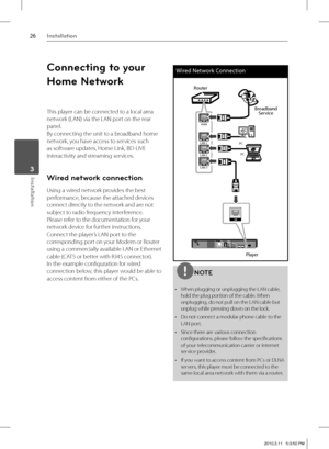 Page 2626Installation
Installation 3
Connecting to your 
Home Network
This player can be connected to a local area 
network (LAN) via the LAN port on the rear 
panel. 
By connecting the unit to a broadband home 
network, you have access to services such 
as software updates, Home Link, BD-LIVE 
interactivity and streaming services.
Wired network connection
Using a wired network provides the best 
performance, because the attached devices 
connect directly to the network and are not 
subject to radio frequency...