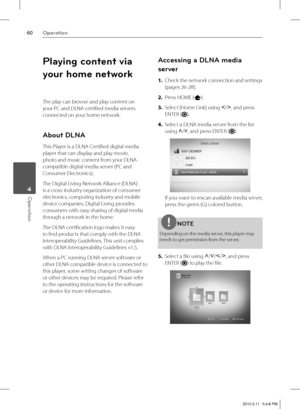 Page 6060Operation
Operation 4
Playing content via 
your home network
The play can browse and play content on 
your PC and DLNA certifi ed media servers 
connected on your home network.
About DLNA
This Player is a DLNA Certifi ed digital media 
player that can display and play movie, 
photo and music content from your DLNA-
compatible digital media server (PC and 
Consumer Electronics).
The Digital Living Network Alliance (DLNA) 
is a cross-industry organization of consumer 
electronics, computing industry and...