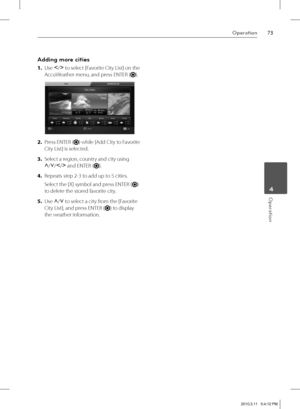 Page 7373Operation
 4Operation
Adding more cities
1. Use I
/i
 to select [Favorite City List] on the 
AccuWeather menu, and press ENTER (
).
2. Press ENTER () while [Add City to Favorite 
City List] is selected.
3. Select a region, country and city using 
U
/u
/I
/i
 and ENTER (
).
4. Repeats step 2-3 to add up to 5 cities.
Select the [X] symbol and press ENTER (
) 
to delete the stored favorite city.
5. Use U
/u
 to select a city from the [Favorite 
City List], and press ENTER (
) to display 
the weather...