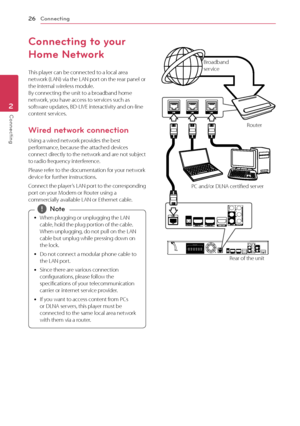 Page 26Connecting
26
Connecting2
Connecting to your 
Home Network
This player can be connected to a local area 
network (LAN) via the LAN port on the rear panel or 
the internal wireless module.  
By connecting the unit to a broadband home 
network, you have access to services such as 
software updates, BD-LIVE interactivity and on-line 
content services.
Wired network connection
Using a wired network provides the best 
performance, because the attached devices 
connect directly to the network and are not...