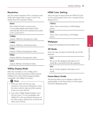 Page 33System Setting33
System Setting3
Resolution
Sets the output resolution of the Component and 
HDMI video signal. Refer to page 23 and 71 for 
details about the resolution setting.
[Auto]
If the HDMI OUT jack is connected to 
TVs providing display information (EDID), 
automatically selects the resolution best suited 
to the connected TV. 
[1080p]
Outputs 1080 lines of progressive video.
[1080i]
Outputs 1080 lines of interlaced video.
[720p]
Outputs 720 lines of progressive video.
[480p]
Outputs 480 lines...