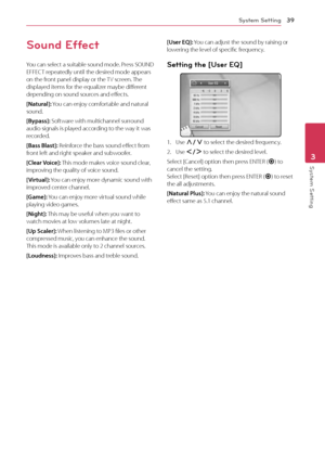 Page 39System Setting39
System Setting3
Sound Effect
You can select a suitable sound mode. Press SOUND 
EFFECT repeatedly until the desired mode appears 
on the front panel display or the TV screen. The 
displayed items for the equalizer maybe different 
depending on sound sources and effects.
[Natural]: You can enjoy comfortable and natural 
sound.
[Bypass]: Software with multichannel surround 
audio signals is played according to the way it was 
recorded.
[Bass Blast]: Reinforce the bass sound effect from...