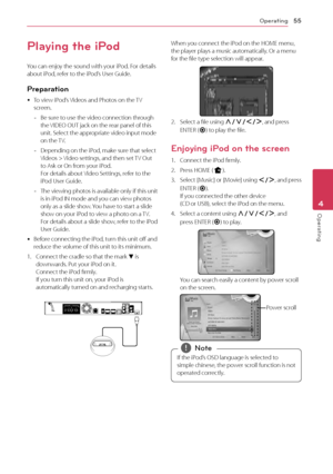 Page 55Operating55
Operating4
Playing the iPod
You can enjoy the sound with your iPod. For details 
about iPod, refer to the iPod’s User Guide.
Preparation
 yTo view iPod’s Videos and Photos on the TV 
screen.
 -
Be sure to use the video connection through 
the VIDEO OUT jack on the rear panel of this 
unit. Select the appropriate video input mode 
on the TV.
 -Depending on the iPod, make sure that select 
Videos > Video settings, and then set TV Out 
to Ask or On from your iPod.  
For details about Video...