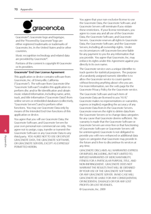 Page 70Appendix
70
Appendix6
Gracenote®, Gracenote logo and logotype, and the “Powered by Gracenote” logo are 
either registered trademarks or trademarks of 
Gracenote, Inc. in the United States and/or other 
countries.
Music recognition technology and related data 
are provided by Gracenote®.
Portions of the content is copyright © Gracenote 
or its providers.
Gracenote® End User License Agreement
This application or device contains software from 
Gracenote, Inc. of Emeryville, California  
(“Gracenote”).  The...