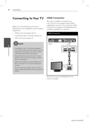 Page 2020Installation
Installation 3
Connecting to Your TV
Make one of the following connections, 
depending on the capabilities of your existing 
equipment.
HDMI connection (pages 20-21)
Component Video connection (page 22)
Video connection (page 22)
NOTE
Depending on your TV and other equipment 
you wish to connect, there are various ways you 
could connect the player. Use only one of the 
connections described in this manual.
Please refer to the manuals of your TV, stereo 
system or other devices as...