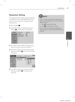 Page 2323Installation
 3Installation
Resolution Setting
The player provides several output resolutions 
for HDMI OUT and COMPONENT VIDEO OUT 
jacks. You can change the resolution using 
[Setup] menu.
1. Press HOME (
).
2. Use I
/i
 to select the [Setup] and press 
ENTER (
). The [Setup] menu appears.
3. Use U
/u
 to select [DISPLAY ] option then 
press i
 to move to the second level. 
4. Use U
/u
 to select the [Resolution] option 
then press ENTER (
) or i
 to move to the 
third level.
5. Use U
/u
 to select...