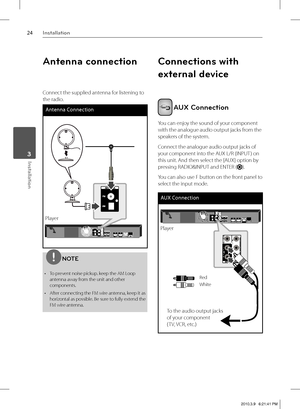 Page 2424Installation
Installation 3
Antenna connection
Connect the supplied antenna for listening to 
the radio.
Antenna Connection
PlayerPlayer
NOTE
To prevent noise pickup. keep the AM Loop 
antenna away from the unit and other 
components.
After connecting the FM wire antenna, keep it as 
horizontal as possible. Be sure to fully extend the 
FM wire antenna. •
•
Connections with 
external device
 AUX Connection
You can enjoy the sound of your component 
with the analogue audio output jacks from the 
speakers...