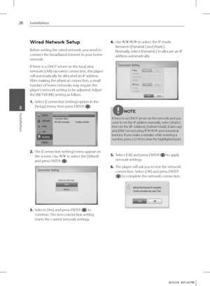 Page 2828Installation
Installation 3
Wired Network Setup
Before setting the wired network, you need to 
connect the broadband internet to your home 
network.
If there is a DHCP server on the local area 
network (LAN) via wired connection, this player 
will automatically be allocated an IP address. 
After making the physical connection, a small 
number of home networks may require the 
player’s network setting to be adjusted. Adjust 
the [NETWORK] setting as follow.
1. Select [Connection Setting] option in the...