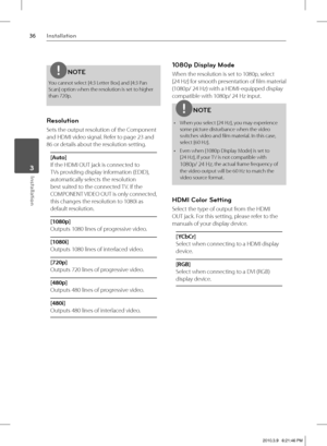 Page 3636Installation
Installation 3
NOTE
You cannot select [4:3 Letter Box] and [4:3 Pan 
Scan] option when the resolution is set to higher 
than 720p.
Resolution
Sets the output resolution of the Component 
and HDMI video signal. Refer to page 
23 and 
86 or details about the resolution setting.
[Auto]
If the HDMI OUT jack is connected to 
TVs providing display information (EDID), 
automatically selects the resolution 
best suited to the connected TV. If the 
COMPONENT VIDEO OUT is only connected, 
this...