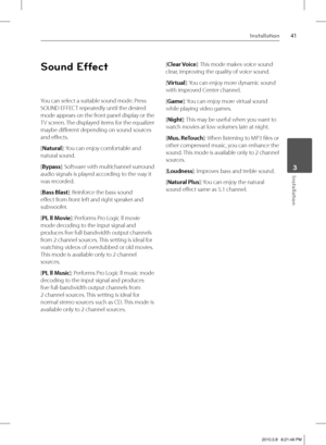 Page 4141Installation
 3Installation
Sound Effect
You can select a suitable sound mode. Press 
SOUND EFFECT repeatedly until the desired 
mode appears on the front panel display or the 
TV screen. The displayed items for the equalizer 
maybe diff erent depending on sound sources 
and eff ects.
[Natural]: You can enjoy comfortable and 
natural sound.
[Bypass]: Software with multichannel surround 
audio signals is played according to the way it 
was recorded.
[Bass Blast]: Reinforce the bass sound 
eff ect from...