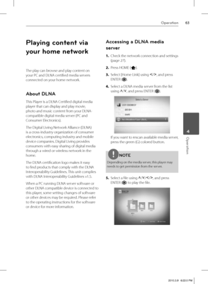 Page 6363Operation
 4Operation
Playing content via 
your home network
The play can browse and play content on 
your PC and DLNA certifi ed media servers 
connected on your home network.
About DLNA
This Player is a DLNA Certifi ed digital media 
player that can display and play movie, 
photo and music content from your DLNA-
compatible digital media server (PC and 
Consumer Electronics).
The Digital Living Network Alliance (DLNA) 
is a cross-industry organization of consumer 
electronics, computing industry and...