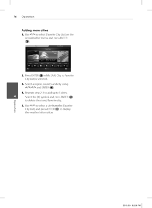 Page 7676Operation
Operation 4
Adding more cities
1. Use I
/i
 to select [Favorite City List] on the 
AccuWeather menu, and press ENTER 
(
).
2. Press ENTER () while [Add City to Favorite 
City List] is selected.
3. Select a region, country and city using 
U
/u
/I
/i
 and ENTER (
).
4. Repeats step 2-3 to add up to 5 cities.
Select the [X] symbol and press ENTER (
) 
to delete the stored favorite city.
5. Use U
/u
 to select a city from the [Favorite 
City List], and press ENTER (
) to display 
the weather...