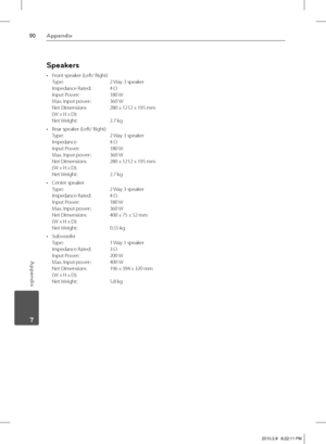 Page 9090Appendix
Appendix
 7
Speakers
Front speaker (Left/ Right)
Type:   2 Way 3 speaker
Impedance Rated:   4 Ω
Input Power:  180 W
Max. Input power:   360 W
Net Dimensions   280 x 1212 x 195 mm
( W x H x D):  
Net Weight:   2.7 kg 
Rear speaker (Left/ Right)
Type:   2 Way 3 speaker
Impedance   4 Ω
Input Power:   180 W
Max. Input power:   360 W
Net Dimensions   280 x 1212 x 195 mm
( W x H x D):  
Net Weight:   2.7 kg
Center speaker
Type:   2 Way 3 speaker
Impedance Rated:   4 Ω
Input Power:   180 W
Max. Input...