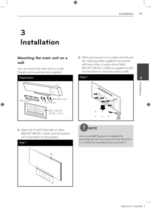 Page 1313Inst\bll\btion
Inst\bll\btion	3
3
In\btallation
Mounting the main unit on\i a 
wall
You can mount the m\Vain unit on a wall\V.  
\brepare screws and brackets supplied.
Preperat\bon
UnitScrews
Unit bracket
Wall bracket
WALL BRACKET 
INSTALL GUIDE
 
1. Match the TV BOTTOM LINE of  WALL 
BRACKET INSTALL GUIDE with the\V bottom 
of TV and attach to the position.
Step 1
TV
2. When you mount it on a wall \fconcrete), use 
the wall plugs \fNot \Vsupplied). You should 
drill some holes. A guide sheet \f WALL...