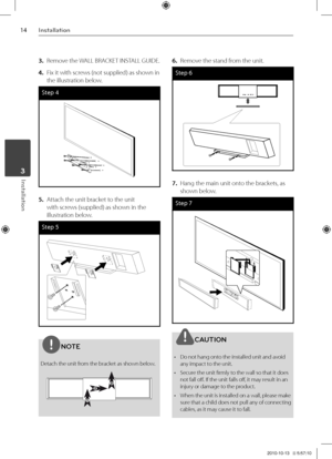 Page 1414Inst\bll\btion
Inst\bll\btion	3
3. Remove the WALL BRACKET INSTALL GUIDE.
4. Fix it with screws \fnot supplied) a\Vs shown in 
the illustration b\Velow.
Step 4
5. Attach the unit bra\Vcket to the unit 
with screws \fsupplied) as sh\Vown in the 
illustration below.
Step 5
NOTE
Detach the unit from the bracket as shown below.
6. Remove the stand from the unit.
Step 6
7. Hang the main unit \Vonto the brackets, as 
shown below.
Step 7
\fAUTION
•  Do not hang onto the installed un\Vit and avoid 
any impact...