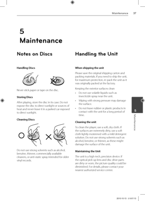 Page 3737M\binten\bnce
M\binten\bnce	5
Note\b on Di\bc\b
Handling Discs
Never stick paper or \Vtape on the disc.
Sto\fing Discs
After playing, store the disc in its \Vcase. Do not 
expose the disc to direct sunlight or sources of 
heat and never leave it in a parked car exposed 
to direct sunlight.
Cleaning Discs
Do not use strong solvents such as alcoh\Vol, 
benzine, thinner, commercially available 
cleaners, or anti-static sp\Vray intended for older 
vinyl records.
Handling the Unit
When shipping the unit\e...