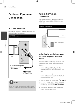 Page 202\fInst\bll\btion
Inst\bll\btion	3
Optional Equipment 
Connection
AUX In Connection
Connect an Output of aux\Viliary device to the 
AUX \fL/R) IN\bUT Connector.
AUX IN Connect\bon
Un\bt
Red
Wh\bte
To t\fe audio output jack\ts 
of your component 
(TV, VCR, etc.)
NOTE
If your TV has only one outp\Vut for audio \fmono), 
connect it to the left \fwhite) audio jack on th\Ve unit.
AUDIO (PORT. IN) In 
Connection
Connect an output of por\Vtable device \fM\b3 
or \bM\b etc) to the AUDIO \f\bORT. IN) input...