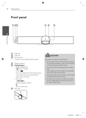 Page 1414Preparation
Preparation 2
Front panel
ABC
DE F
A USB Port
B PORT. IN
C iPod (24 pin)
  Connect to the furnished iPod cradle.
D Display window
E Touch buttons
• 
1/\ STANDBY/ON
•  i|| (PLAY / PAUSE)
FUNC. (
)
Press and hold down this button about 
3 seconds, then press repeatedly to 
select other function.
•  
s (STOP)
- (VOLUME) + 
Adjusts speaker volume.
•   
Ejects or inserts disc.
F Disc tray
CAUTION
Precautions in using the touch buttons
•  Use the touch buttons with clean and dry hands.
- In a...