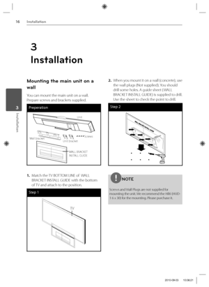 Page 1616Installation
Installation 3
Mounting the main unit on a 
wall
You can mount the main unit on a wall. 
Prepare screws and brackets supplied.
Preperation
Unit
Screws
Unit bracket
Wall bracket
WALL BRACKET 
INSTALL GUIDE
1. Match the TV BOTTOM LINE of  WALL 
BRACKET INSTALL GUIDE with the bottom 
of TV and attach to the position.
Step 1
TV
2.  When you mount it on a wall (concrete), use 
the wall plugs (Not supplied). You should 
drill some holes. A guide sheet ( WALL 
BRACKET INSTALL GUIDE) is supplied...