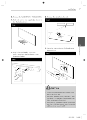 Page 1717Installation
Installation
 3
3.  Remove the WALL BRACKET INSTALL GUIDE.
4.  Fix it with screws (not supplied) as shown in 
the illustration below.
Step 4
5.  Attach the unit bracket to the unit 
with screws (supplied) as shown in the 
illustration below.
Step 5
6.  Remove the stand from the unit.
Step 6
7.  Hang the main unit onto the brackets, as 
shown below.
Step 7
CAUTION
•  Do not hang onto the installed unit and avoid 
any impact to the unit.
•  Secure the unit fi rmly to the wall so that it does...