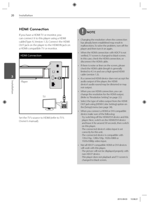 Page 2020Installation
Installation 3
HDMI Connection
If you have a HDMI TV or monitor, you 
can connect it to this player using a HDMI 
cable( Type A, Version 1.3). Connect the HDMI 
OUT jack on the player to the HDMI IN jack on 
a HDMI compatible TV or monitor.
HDMI Connection
TV
Player
Set the TV’s source to HDMI (refer to TV’s 
Owner’s manual). 
NOTE
•  Changing the resolution when the connection 
has already been established may result in 
malfunctions. To solve the problem, turn off  the 
player and then...