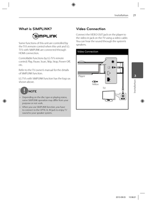 Page 2121Installation
Installation
 3
What is SIMPLINK?
Some functions of this unit are controlled by 
the TV’s remote control when this unit and LG 
TV’s with SIMPLINK are connected through 
HDMI connection.
Controllable functions by LG TV’s remote 
control; Play, Pause, Scan, Skip, Stop, Power Off , 
etc.
Refer to the TV owner’s manual for the details 
of SIMPLINK function.
LG TV’s with SIMPLINK function has the logo as 
shown above.
NOTE
•  Depending on the disc type or playing status, 
some SIMPLINK...