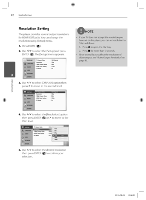 Page 2222Installation
Installation 3
Resolution Setting
The player provides several output resolutions 
for HDMI OUT jacks. You can change the 
resolution using [Setup] menu.
1. Press HOME (
).
2. Use I
/i
 to select the [Setup] and press 
ENTER (
). The [Setup] menu appears.
3. Use U
/u
 to select [DISPLAY ] option then 
press i
 to move to the second level. 
4. Use U
/u
 to select the [Resolution] option 
then press ENTER (
) or i
 to move to the 
third level.
5. Use U
/u
 to select the desired resolution...