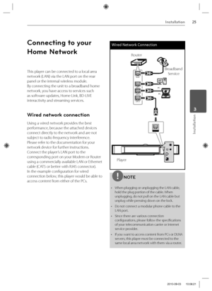 Page 2525Installation
Installation
 3
Connecting to your 
Home Network
This player can be connected to a local area 
network (LAN) via the LAN port on the rear 
panel or the internal wireless module. 
By connecting the unit to a broadband home 
network, you have access to services such 
as software updates, Home Link, BD-LIVE 
interactivity and streaming services.
Wired network connection
Using a wired network provides the best 
performance, because the attached devices 
connect directly to the network and are...