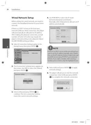 Page 2626Installation
Installation 3
Wired Network Setup
Before setting the wired network, you need to 
connect the broadband internet to your home 
network.
If there is a DHCP server on the local area 
network (LAN) via wired connection, this player 
will automatically be allocated an IP address. 
After making the physical connection, a small 
number of home networks may require the 
player’s network setting to be adjusted. Adjust 
the [NETWORK] setting as follow.
1. Select [Connection Setting] option in the...