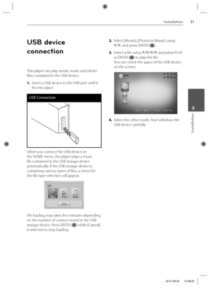 Page 3131Installation
Installation
 3
USB device 
connection
This player can play movie, music and photo 
fi les contained in the USB device.
1. Insert a USB device to the USB port until it 
fi ts into place.
USB Connection
When you connect the USB device on 
the HOME menu, the player plays a music 
fi le contained in the USB storage device 
automatically. If the USB storage device is 
containing various types of fi les, a menu for 
the fi le type selection will appear.
File loading may takes few minutes...