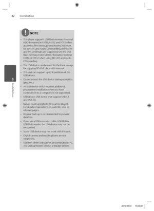 Page 3232Installation
Installation 3
NOTE
•  This player supports USB fl ash memory/external 
HDD formatted in FAT16, FAT32 and NTFS when 
accessing fi les (music, photo, movie). However, 
for BD-LIVE and Audio CD recording, only FAT16 
and FAT32 formats are supported. Use the USB 
fl ash memory/external HDD formatted in either 
FAT16 or FAT32 when using BD-LIVE and Audio 
CD recording.
•  The USB device can be used for the local storage 
for enjoying BD-LIVE discs with Internet.
•  This unit can support up to...