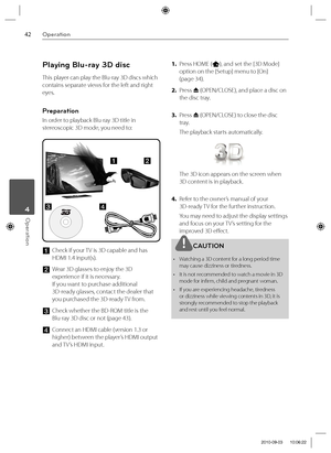 Page 4242Operation
Operation 4
Playing Blu-ray 3D disc
This player can play the Blu-ray 3D discs which 
contains separate views for the left and right 
eyes. 
Preparation
In order to playback Blu-ray 3D title in 
stereoscopic 3D mode, you need to:
c
ab
d
a Check if your TV is 3D capable and has 
HDMI 1.4 input(s). 
b  Wear 3D glasses to enjoy the 3D 
experience if it is necessary.
If you want to purchase additional 
3D-ready glasses, contact the dealer that 
you purchased the 3D-ready TV from.
c Check whether...