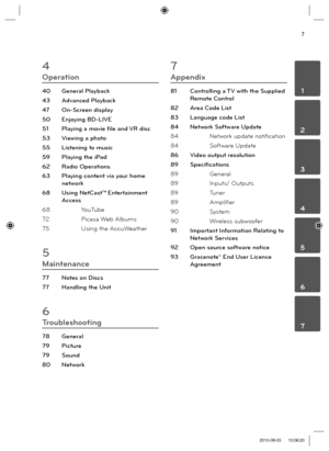 Page 77
 1
 2
 3
 4
 5
 6
 7
4
Operation
40 General Playback
43 Advanced Playback
47 On-Screen display
50 Enjoying BD-LIVE
51  Playing a movie ﬁ le and VR disc
53  Viewing a photo
55  Listening to music
59  Playing the iPod
62 Radio Operations
63  Playing content via your home 
network
68 Using NetCast™
 Entertainment 
Access
68 YouTube
72 Picasa Web Albums
75 Using the AccuWeather
5
Maintenance
77  Notes on Discs
77  Handling the Unit
6
Troubleshooting
78 General
79 Picture
79 Sound
80 Network
7
Appendix
81...