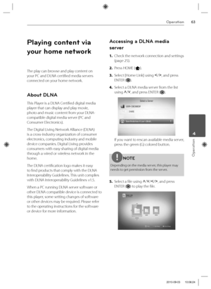 Page 6363Operation
Operation
 4
Playing content via 
your home network
The play can browse and play content on 
your PC and DLNA certifi ed media servers 
connected on your home network.
About DLNA
This Player is a DLNA Certifi ed digital media 
player that can display and play movie, 
photo and music content from your DLNA-
compatible digital media server (PC and 
Consumer Electronics).
The Digital Living Network Alliance (DLNA) 
is a cross-industry organization of consumer 
electronics, computing industry and...