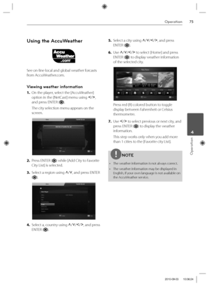 Page 7575Operation
Operation
 4
Using the AccuWeather
See on-line local and global weather forcasts 
from AccuWeather.com.
Viewing weather information
1. On the player, select the [AccuWeather] 
option in the [NetCast] menu using I
/i
, 
and press ENTER (
).
The city selection menu appears on the 
screen.
2. Press ENTER () while [Add City to Favorite 
City List] is selected.
3. Select a region using U
/u
, and press ENTER 
(
).
4. Select a, country using U
/u
/I
/i
, and press 
ENTER (
).5. Select a city using...