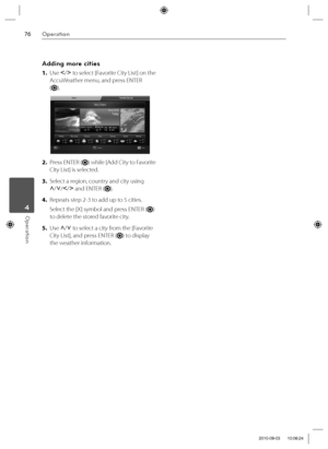 Page 7676Operation
Operation 4
Adding more cities
1. Use I
/i
 to select [Favorite City List] on the 
AccuWeather menu, and press ENTER 
(
).
2. Press ENTER () while [Add City to Favorite 
City List] is selected.
3. Select a region, country and city using 
U
/u
/I
/i
 and ENTER (
).
4. Repeats step 2-3 to add up to 5 cities.
Select the [X] symbol and press ENTER (
) 
to delete the stored favorite city.
5. Use U
/u
 to select a city from the [Favorite 
City List], and press ENTER (
) to display 
the weather...