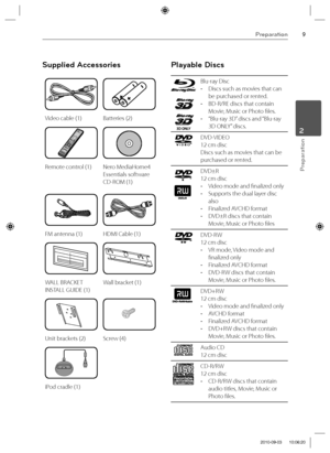 Page 99Preparation
Preparation
2
Supplied Accessories
Video cable (1) Batteries (2)
Remote control (1) Nero MediaHome4 
Essentials software 
CD-ROM (1)
FM antenna (1) HDMI Cable (1)
WALL BRACKET 
INSTALL GUIDE (1)Wall bracket (1)
Unit brackets (2) Screw (4)
iPod cradle (1)
Playable Discs
Blu-ray Disc
  -Discs such as movies that can 
be p
urchased or rented.
  -BD-R/RE discs that contain 
Movie, Music or Photo fi les.
  -“Blu-ray 3D” discs and “Blu-ray 
3D ONLY” discs.
DVD-VIDEO 
12 cm disc 
Discs such as...