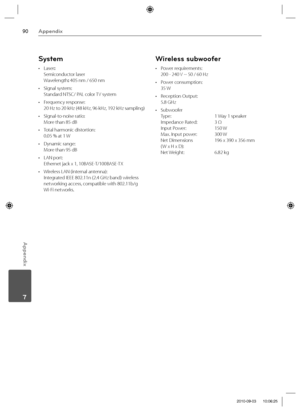 Page 9090Appendix
Appendix
 7
System
• Laser: 
Semiconductor laser  
Wavelength: 405 nm / 650 nm
• Signal system: 
Standard NTSC/ PAL color TV system
• Frequency response: 
20 Hz to 20 kHz (48 kHz, 96 kHz, 192 kHz sampling) 
• Signal-to-noise ratio:
More than 85 dB  
•  Total harmonic distortion:  
0.05 % at 1 W
•  Dynamic range:  
More than 95 dB
• LAN port: 
Ethernet jack x 1, 10BASE-T/100BASE-TX 
•  Wireless LAN (internal antenna):
Integrated IEEE 802.11n (2.4 GHz band) wireless 
networking access,...