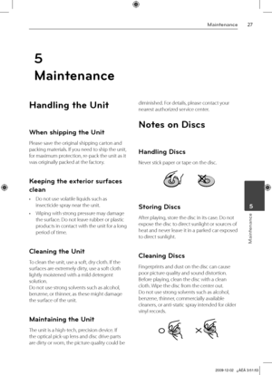 Page 27
Maintenance
Maintenance
 5
Handling the Unit
When shipping the Unit
Please save the original shipping carton and 
packing materials. If you need to ship the unit, 
for maximum protection, re-pack the unit as it 
was originally packed at the factory.
Keeping the exterior surfaces 
clean
•  Do not use volatile liquids such as 
insecticide spray near the unit.
•  Wiping with strong pressure may damage 
the surface. Do not leave rubber or plastic 
products in contact with the unit for a long...