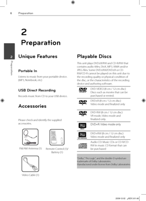 Page 6
Preparation
Preparation 2

2
Preparation
Unique Features 
Portable In
Listens to music from your portable device. 
(MP3, Notebook, etc)
USB Direct Recording
Records music from CD to your USB device.
Accessories
Please check and identify the supplied 
accessories.
FM/AM Antenna (1)Remote Control (1)/ 
Battery (1)
Video Cable (1)
Playable Discs
This unit plays DVD±R/RW and CD-R/RW that 
contains audio titles, DivX, MP3, WMA and/or 
JPEG files. Some DVD±RW/DVD±R or CD-
RW/CD-R cannot be played on this...