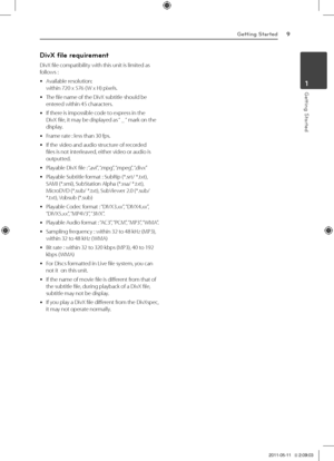 Page 9Getting Started9
\betting Started1
DivX fi\be requirement 
DivX	file	compatibility	with	this	unit	is	limited	as	follows	:
	y	Available	resolution:		within	720	x	576	( W	x	\f)	pixels.
	y	The	file	name	of	the	DivX	subtitle	should	be	entered	within	45	characters.	
	y	If	there	is	impossible	code	to	express	in	the	DivX	file,	it	may	be	displayed	as	“	_	“	mark	on	the	display.	
	y	Frame	rate	:	less	than	30	fps.	
	y	If	the	video	and	audio	structure	of	recorded	files	is	not	interleaved,	either	video	or	audio	is...