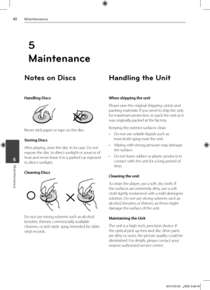 Page 40
0Maintenance
Maintenance	5
Notes on Discs
Handling Discs
Never stick paper or tape on the disc.
Storing Discs
After playing, store the disc in its case. Do not 
expose the disc to direct sunlight or sources of 
heat and never leave it in a parked car exposed 
to direct sunlight.
Cleaning Discs
Do not use strong solvents such as alcohol, 
benzine, thinner, commercially available 
cleaners, or anti-static spray intended for older 
vinyl records.
Handling the Unit
When shipping the unit
Please save...