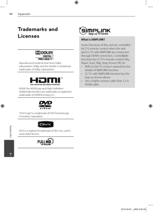 Page 44
Appendix
Appendix
	7

Trademarks and 
Licenses
Manufactured under license from Dolby Laboratories. Dolby and the double-D symbol are trademarks of Dolby Laboratories.
HDMI, the HDMI logo and High-Definition Multimedia Interface are trademarks or registered trademarks of HDMI licensing LLC.
“DVD Logo” is a trademark of DVD Format/Logo Licensing Corporation.
DivX is a registered trademark of DivX, Inc., and is used under license.
What is SIMPLINK?
Some functions of this unit are controlled 
by...