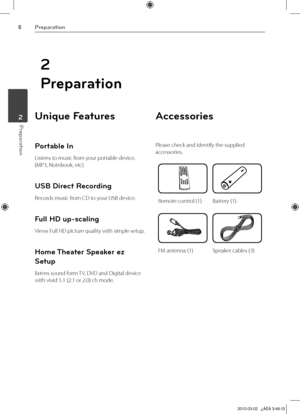 Page 8
Preparation
Preparation	2

2
Preparation
Unique Features 
Portable In
Listens to music from your portable device. 
(MP3, Notebook, etc)
USB Direct Recording
Records music from CD to your USB device.
Full HD up-scaling
Views Full HD picture quality with simple setup.
Home Theater Speaker ez 
Setup
listens sound form TV, DVD and Digital device 
with vivid 5.1 (2.1 or 2.0) ch mode.
Accessories
Please check and identify the supplied 
accessories.
Remote control (1)Battery (1)
FM antenna (1)Speaker...