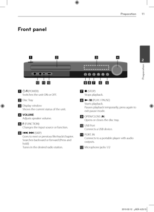 Page 11
11Preparation
Preparation
2

Front panel
a 1/\ (POWER) 
Switches the unit ON or OFF. 
b 
Disc Tray
c	Display window 
Shows the current status of the unit.
d VOLUME 
Adjusts speaker volume. 
e F (FUNCTION) 
Changes the input source or function.
f ./> (SKIP) 
Goes to next or previous file/track/chapter. 
Searches backward or forward (Press and 
hold) 
Tunes in the desired radio station.
g x (STOP) 
Stops playback.
h	N/X (PLAY / PAUSE) 
Starts playback. 
Pauses playback temporarily, press again to 
exit...