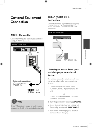 Page 19
1Installation
Installation
	3

Optional Equipment 
Connection
AUX In Connection
Connect an Output of auxiliary device to the 
AUX (L/R) INPUT Connector.
AUX In Connection
Unit
Red
White
To the audio output jacks of your component  (TV, VCR, etc.)
NOTE
If your TV has only one output for audio (mono), connect it to the left (white) audio jack on the unit.
AUDIO (PORT. IN) In 
Connection
Connect an output of portable device (MP3 
or PMP etc) to the AUDIO (PORT. IN) input 
connector. 
PORT.IN...